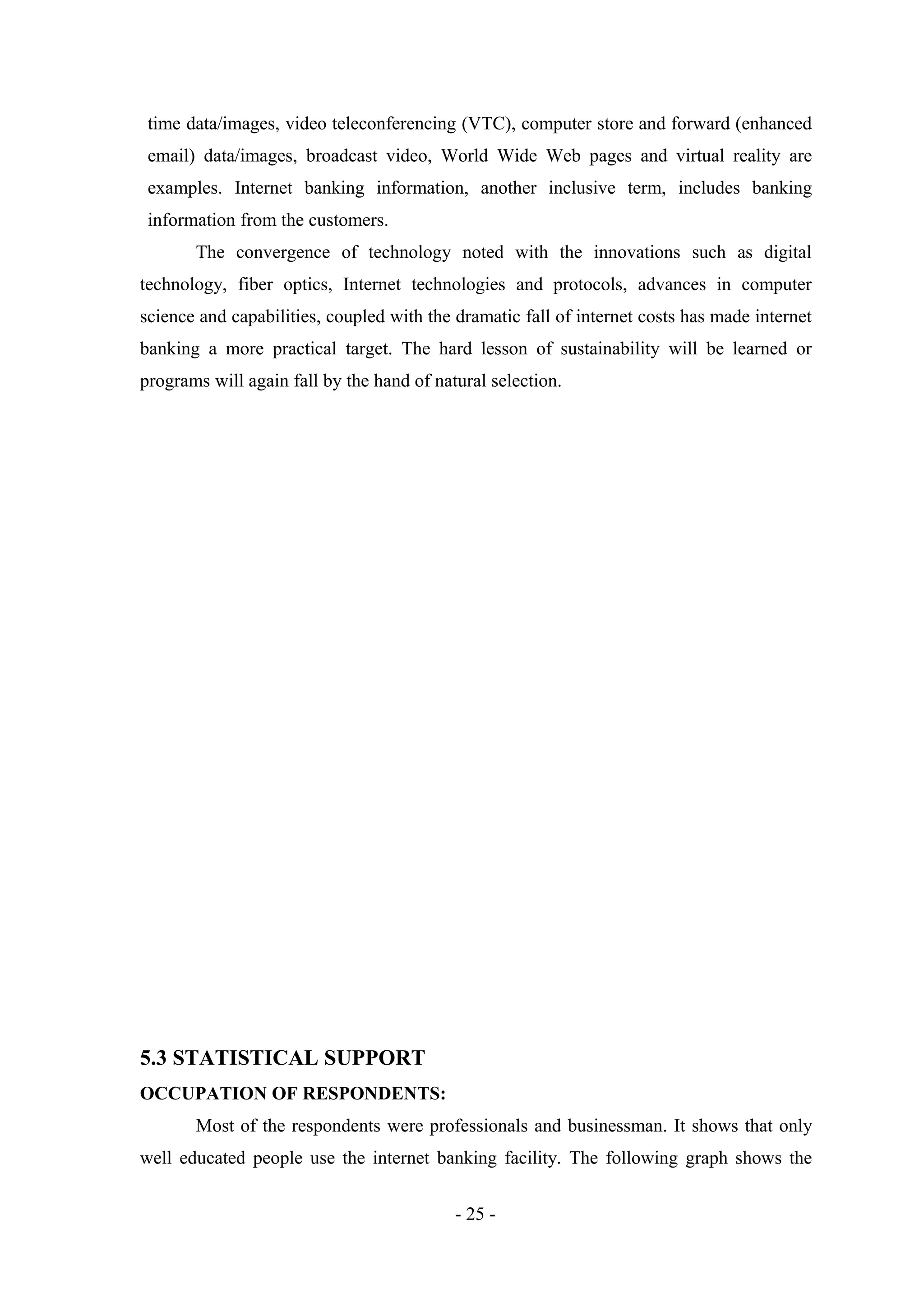 time data/images, video teleconferencing (VTC), computer store and forward (enhanced
email) data/images, broadcast video, World Wide Web pages and virtual reality are
examples. Internet banking information, another inclusive term, includes banking
information from the customers.
The convergence of technology noted with the innovations such as digital
technology, fiber optics, Internet technologies and protocols, advances in computer
science and capabilities, coupled with the dramatic fall of internet costs has made internet
banking a more practical target. The hard lesson of sustainability will be learned or
programs will again fall by the hand of natural selection.

5.3 STATISTICAL SUPPORT
OCCUPATION OF RESPONDENTS:
Most of the respondents were professionals and businessman. It shows that only
well educated people use the internet banking facility. The following graph shows the
- 25 -

 