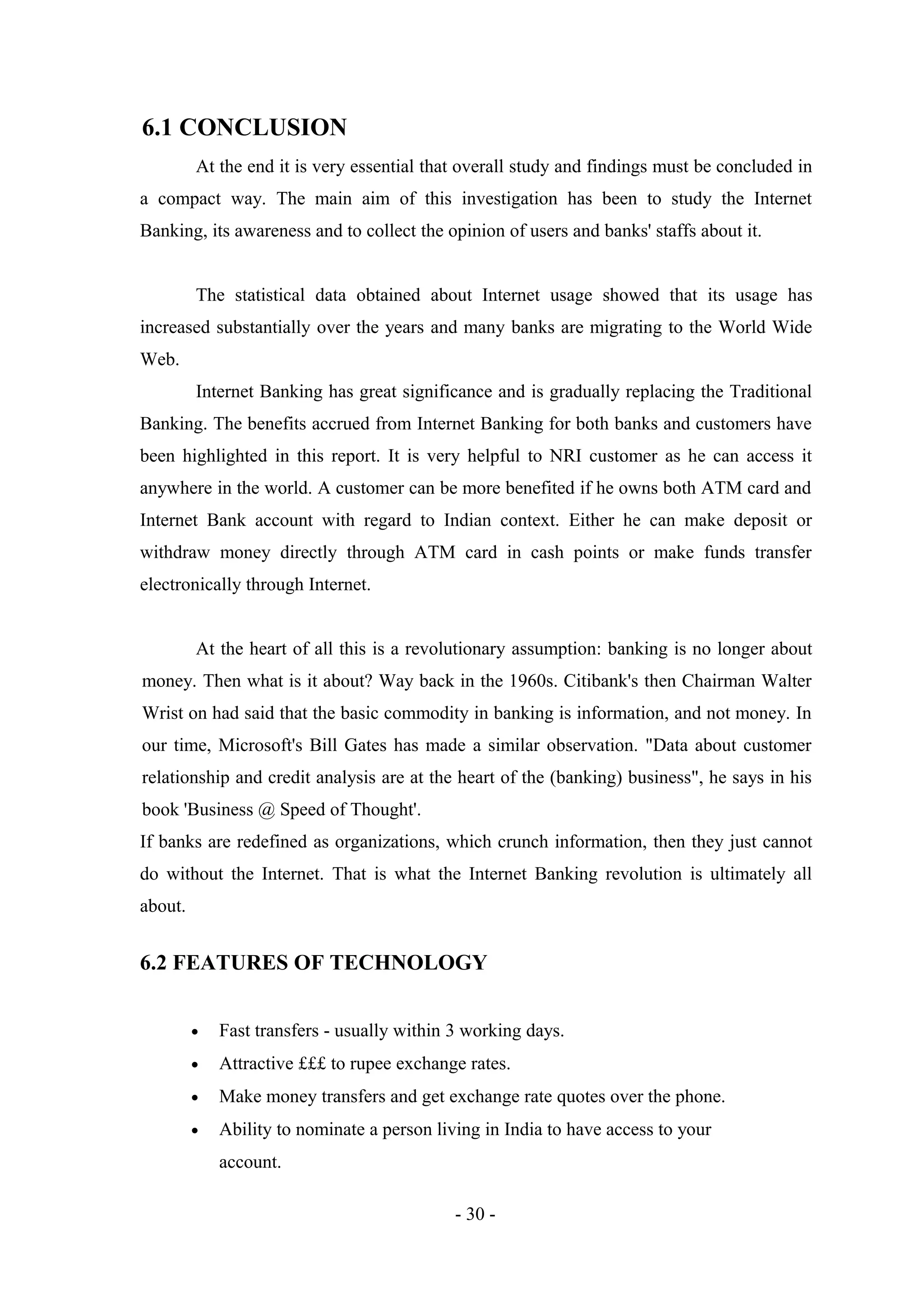 6.1 CONCLUSION
At the end it is very essential that overall study and findings must be concluded in
a compact way. The main aim of this investigation has been to study the Internet
Banking, its awareness and to collect the opinion of users and banks' staffs about it.
The statistical data obtained about Internet usage showed that its usage has
increased substantially over the years and many banks are migrating to the World Wide
Web.
Internet Banking has great significance and is gradually replacing the Traditional
Banking. The benefits accrued from Internet Banking for both banks and customers have
been highlighted in this report. It is very helpful to NRI customer as he can access it
anywhere in the world. A customer can be more benefited if he owns both ATM card and
Internet Bank account with regard to Indian context. Either he can make deposit or
withdraw money directly through ATM card in cash points or make funds transfer
electronically through Internet.
At the heart of all this is a revolutionary assumption: banking is no longer about
money. Then what is it about? Way back in the 1960s. Citibank's then Chairman Walter
Wrist on had said that the basic commodity in banking is information, and not money. In
our time, Microsoft's Bill Gates has made a similar observation. "Data about customer
relationship and credit analysis are at the heart of the (banking) business", he says in his
book 'Business @ Speed of Thought'.
If banks are redefined as organizations, which crunch information, then they just cannot
do without the Internet. That is what the Internet Banking revolution is ultimately all
about.

6.2 FEATURES OF TECHNOLOGY
•

Fast transfers - usually within 3 working days.

•

Attractive £££ to rupee exchange rates.

•

Make money transfers and get exchange rate quotes over the phone.

•

Ability to nominate a person living in India to have access to your
account.
- 30 -

 
