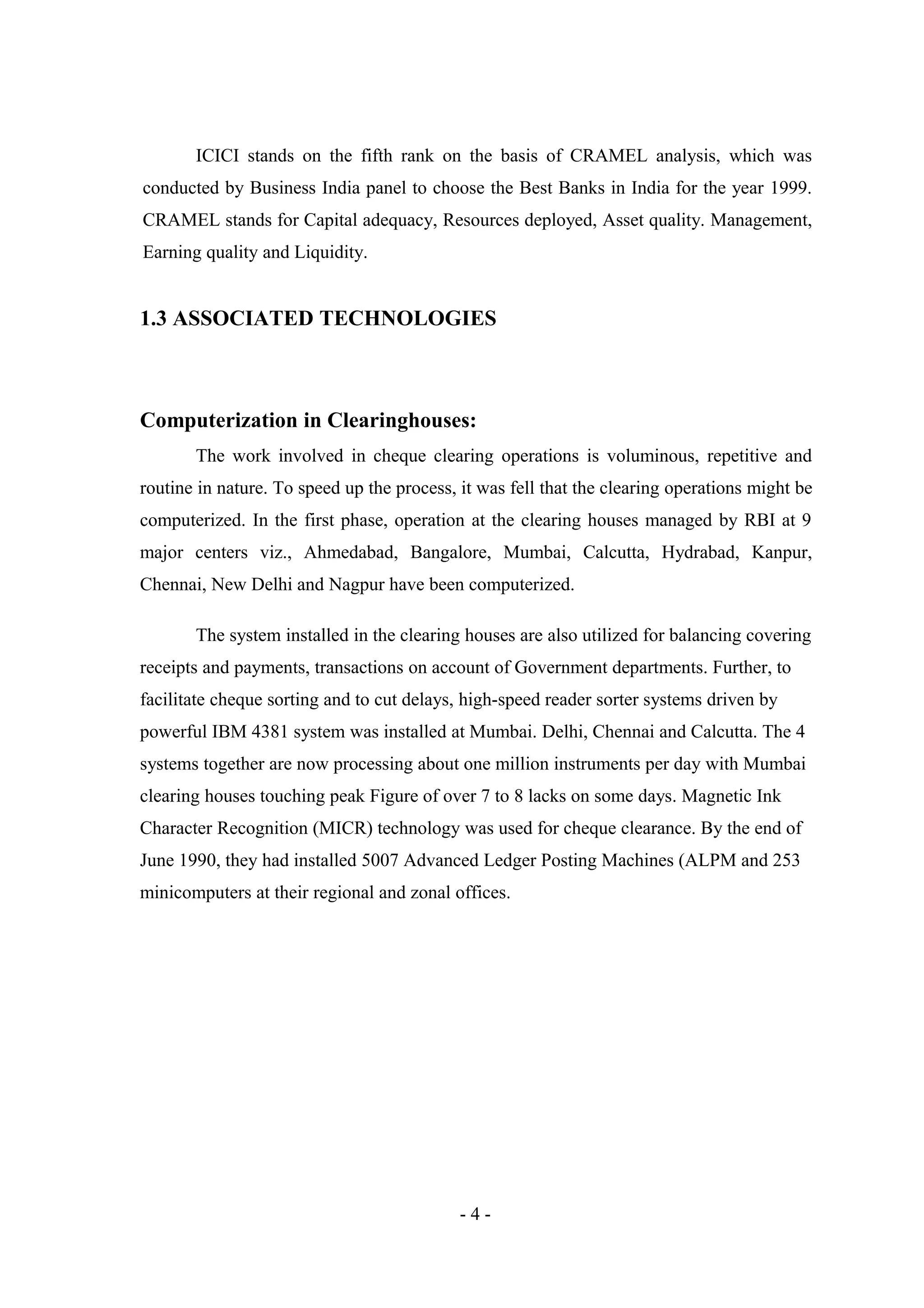 ICICI stands on the fifth rank on the basis of CRAMEL analysis, which was
conducted by Business India panel to choose the Best Banks in India for the year 1999.
CRAMEL stands for Capital adequacy, Resources deployed, Asset quality. Management,
Earning quality and Liquidity.

1.3 ASSOCIATED TECHNOLOGIES

Computerization in Clearinghouses:
The work involved in cheque clearing operations is voluminous, repetitive and
routine in nature. To speed up the process, it was fell that the clearing operations might be
computerized. In the first phase, operation at the clearing houses managed by RBI at 9
major centers viz., Ahmedabad, Bangalore, Mumbai, Calcutta, Hydrabad, Kanpur,
Chennai, New Delhi and Nagpur have been computerized.
The system installed in the clearing houses are also utilized for balancing covering
receipts and payments, transactions on account of Government departments. Further, to
facilitate cheque sorting and to cut delays, high-speed reader sorter systems driven by
powerful IBM 4381 system was installed at Mumbai. Delhi, Chennai and Calcutta. The 4
systems together are now processing about one million instruments per day with Mumbai
clearing houses touching peak Figure of over 7 to 8 lacks on some days. Magnetic Ink
Character Recognition (MICR) technology was used for cheque clearance. By the end of
June 1990, they had installed 5007 Advanced Ledger Posting Machines (ALPM and 253
minicomputers at their regional and zonal offices.

-4-

 