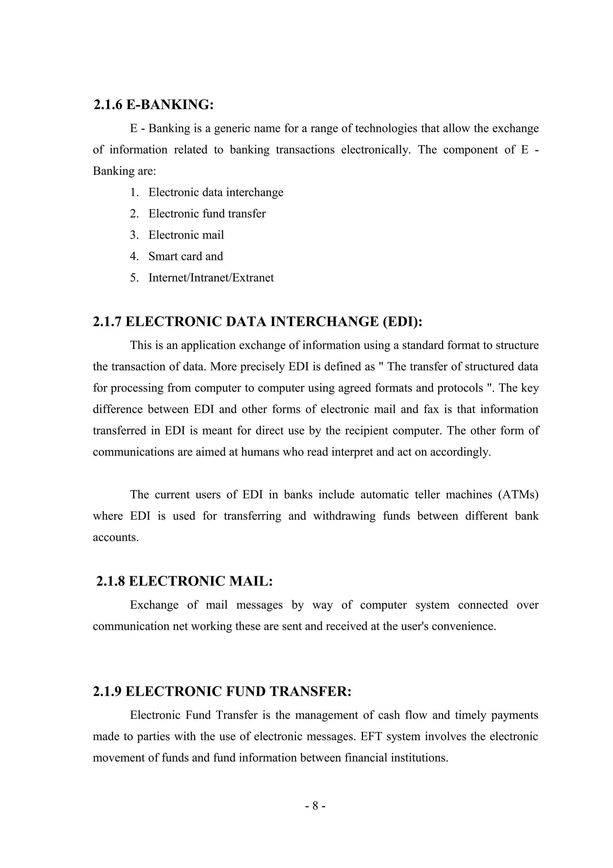 2.1.6 E-BANKING:
E - Banking is a generic name for a range of technologies that allow the exchange
of information related to banking transactions electronically. The component of E Banking are:
1. Electronic data interchange
2. Electronic fund transfer
3. Electronic mail
4. Smart card and
5. Internet/Intranet/Extranet

2.1.7 ELECTRONIC DATA INTERCHANGE (EDI):
This is an application exchange of information using a standard format to structure
the transaction of data. More precisely EDI is defined as " The transfer of structured data
for processing from computer to computer using agreed formats and protocols ". The key
difference between EDI and other forms of electronic mail and fax is that information
transferred in EDI is meant for direct use by the recipient computer. The other form of
communications are aimed at humans who read interpret and act on accordingly.
The current users of EDI in banks include automatic teller machines (ATMs)
where EDI is used for transferring and withdrawing funds between different bank
accounts.

2.1.8 ELECTRONIC MAIL:
Exchange of mail messages by way of computer system connected over
communication net working these are sent and received at the user's convenience.

2.1.9 ELECTRONIC FUND TRANSFER:
Electronic Fund Transfer is the management of cash flow and timely payments
made to parties with the use of electronic messages. EFT system involves the electronic
movement of funds and fund information between financial institutions.

-8-

 