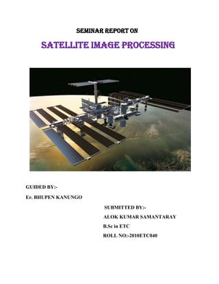 SEMINAR REPORT ON

SATELLITE IMAGE PROCESSING

GUIDED BY:Er. BHUPEN KANUNGO
SUBMITTED BY:ALOK KUMAR SAMANTARAY
B.Sc in ETC
ROLL NO:-2010ETC040

 