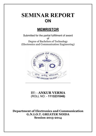 SEMINAR REPORT
ON
MEMRISTOR
Submitted for the partial fulfillment of award
of
Degree of Bachelors of Technology
(Electronics and Communication Engineering)
BY: - ANKUR VERMA
(ROLL NO: - 1113231046)
Department of Electronics and Communication
G.N.I.O.T. GREATER NOIDA
Session 2013-2014
 