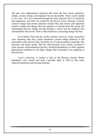 The pair wise mathematical equations that relate the four circuit quantities-
charge, current, voltage, and magnetic flux to one another. These can be related
in six ways. Two are connected through the basic physical laws of electricity
and magnetism, and three are related by the known circuit elements: resistors
connect voltage and current, inductors connect flux and current, and capacitors
connect voltage and charge. But one equation is missing from this group: the
relationship between charge moving through a circuit and the magnetic flux
surrounded by that circuit. That is what memristor, connecting charge and flux.
Even before Chua had his eureka moment, however, many researchers
were reporting what they called anomalous current-voltage behavior in the
micrometer-scale devices they had built out of unconventional materials, like
polymers and metal oxides. But the idiosyncrasies were usually ascribed to
some mystery electrochemical reaction, electrical breakdown, or other spurious
phenomenon attributed to the high voltages that researchers were applying to
their devices.
Leon’s discovery is similar to that of the Russian chemist Dmitri
Mendeleev who created and used a periodic table in 1869 to find many
unknown properties and missing elements.
4
 