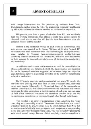Even though Memristance was first predicted by Professor Leon Chua,
Unfortunately, neither he nor the rest of the engineering community could come
up with a physical manifestation that matched his mathematical expression.
Thirty-seven years later, a group of scientists from HP Labs has finally
built real working memristors, thus adding a fourth basic circuit element to
electrical circuit theory, one that will join the three better-known ones: the
capacitor, resistor and the inductor.
Interest in the memristor revived in 2008 when an experimental solid
state version was reported by R. Stanley Williams of Hewlett Packard. HP
researchers built their memristor when they were trying to develop molecule-
sized switches in Teramac (tera-operation-persecond multiarchitecture
computer). Teramac architecture was the crossbar, which has since become the
de facto standard for nanoscale circuits because of its simplicity, adaptability,
and redundancy.
A solid-state device could not be constructed until the unusual behavior
of nanoscale materials was better understood. The device neither uses magnetic
flux as the theoretical memristor suggested, nor do stores charge as a capacitor
does, but instead achieves a resistance dependent on the history of current using
a chemical mechanism.
The HP team’s memristor design consisted of two sets of 21 parallel 40-
nm-wide wires crossing over each other to form a crossbar array, fabricated
using nano imprint lithography. A 20-nm-thick layer of the semiconductor
titanium dioxide (TiO2) was sandwiched between the horizontal and vertical
nanowires, forming a memristor at the intersection of each wire pair. An array
of field effect transistors surrounded the memristor crossbar array, and the
memristors and transistors were connected to each other through metal traces.
The crossbar is an array of perpendicular wires. Anywhere two wires
cross, they are connected by a switch. To connect a horizontal wire to a vertical
wire at any point on the grid, you must close the switch between them. Note that
a crossbar array is basically a storage system, with an open switch representing
a zero and a closed switch representing a one. You read the data by probing the
switch with a small voltage. Because of their simplicity, crossbar arrays have a
3 ADVENT OF HP LABS
5
 