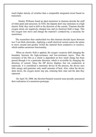 much higher density of switches than a comparable integrated circuit based on
transistors.
Stanley Williams found an ideal memristor in titanium dioxide the stuff
of white paint and sunscreen. In TiO2, the dopants don't stay stationary in a high
electric field; they tend to drift in the direction of the current. Titanium dioxide
oxygen atoms are negatively charged ions and its electrical field is huge. This
lets oxygen ions move and change the material’s conductivity, a necessity for
memristors.
The researchers then sandwiched two thin titanium dioxide layers between
two 5 nm thick electrodes. Applying a small electrical current causes the atoms
to move around and quickly switch the material from conductive to resistive,
which enables memristor functionality.
When an electric field is applied, the oxygen vacancies drift changing the
boundary between the high-resistance and low-resistance layers. Thus the
resistance of the film as a whole is dependent on how much charge has been
passed through it in a particular direction, which is reversible by changing the
direction of current. Since the HP device displays fast ion conduction at
nanoscale, it is considered a nanoionic device In the process, the device uses
little energy and generates only small amounts of heat. Also, when the device
shuts down, the oxygen atoms stay put, retaining their state and the data they
represent.
On April 30, 2008, the Hewlett-Packard research team proudly announced
their realization of a memristor prototype.
6
 