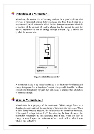 Definition of a Memristor :-
Memristor, the contraction of memory resistor, is a passive device that
provides a functional relation between charge and flux. It is defined as a
two-terminal circuit element in which the flux between the two terminals is
a function of the amount of electric charge that has passed through the
device. Memristor is not an energy storage element. Fig. 3 shows the
symbol for a memristor.
Fig.3: Symbol of the memristor
A memristor is said to be charge-controlled if the relation between flux and
charge is expressed as a function of electric charge and it is said to be flux-
controlled if the relation between flux and charge is expressed as a function
of the flux linkage.
What is Memristance?
Memristance is a property of the memristor. When charge flows in a
direction through a circuit, the resistance of the memristor increases. When
it flows in the opposite direction, the resistance of the memristor decreases.
If the applied voltage is turned off, thus stopping the flow of charge, the
memristor remembers the last resistance that it had. When the flow of
charge is started again, the resistance of the circuit will be what it was
when it was last active.
8
 