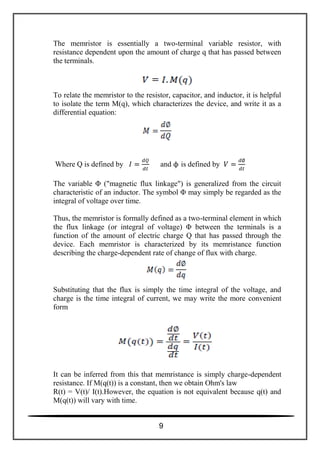 The memristor is essentially a two-terminal variable resistor, with
resistance dependent upon the amount of charge q that has passed between
the terminals.
To relate the memristor to the resistor, capacitor, and inductor, it is helpful
to isolate the term M(q), which characterizes the device, and write it as a
differential equation:
Where Q is defined by and ϕ is defined by
The variable Φ ("magnetic flux linkage") is generalized from the circuit
characteristic of an inductor. The symbol Φ may simply be regarded as the
integral of voltage over time.
Thus, the memristor is formally defined as a two-terminal element in which
the flux linkage (or integral of voltage) Φ between the terminals is a
function of the amount of electric charge Q that has passed through the
device. Each memristor is characterized by its memristance function
describing the charge-dependent rate of change of flux with charge.
Substituting that the flux is simply the time integral of the voltage, and
charge is the time integral of current, we may write the more convenient
form
It can be inferred from this that memristance is simply charge-dependent
resistance. If M(q(t)) is a constant, then we obtain Ohm's law
R(t) = V(t)/ I(t).However, the equation is not equivalent because q(t) and
M(q(t)) will vary with time.
9
 