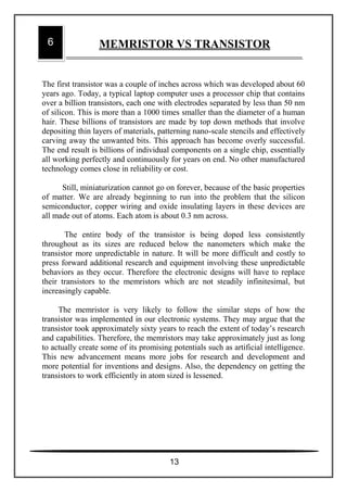 The first transistor was a couple of inches across which was developed about 60
years ago. Today, a typical laptop computer uses a processor chip that contains
over a billion transistors, each one with electrodes separated by less than 50 nm
of silicon. This is more than a 1000 times smaller than the diameter of a human
hair. These billions of transistors are made by top down methods that involve
depositing thin layers of materials, patterning nano-scale stencils and effectively
carving away the unwanted bits. This approach has become overly successful.
The end result is billions of individual components on a single chip, essentially
all working perfectly and continuously for years on end. No other manufactured
technology comes close in reliability or cost.
Still, miniaturization cannot go on forever, because of the basic properties
of matter. We are already beginning to run into the problem that the silicon
semiconductor, copper wiring and oxide insulating layers in these devices are
all made out of atoms. Each atom is about 0.3 nm across.
The entire body of the transistor is being doped less consistently
throughout as its sizes are reduced below the nanometers which make the
transistor more unpredictable in nature. It will be more difficult and costly to
press forward additional research and equipment involving these unpredictable
behaviors as they occur. Therefore the electronic designs will have to replace
their transistors to the memristors which are not steadily infinitesimal, but
increasingly capable.
The memristor is very likely to follow the similar steps of how the
transistor was implemented in our electronic systems. They may argue that the
transistor took approximately sixty years to reach the extent of today’s research
and capabilities. Therefore, the memristors may take approximately just as long
to actually create some of its promising potentials such as artificial intelligence.
This new advancement means more jobs for research and development and
more potential for inventions and designs. Also, the dependency on getting the
transistors to work efficiently in atom sized is lessened.
6 MEMRISTOR VS TRANSISTOR
13
 