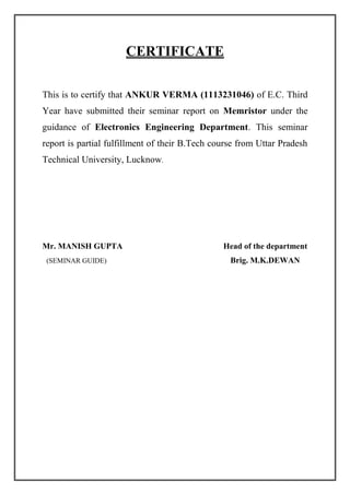CERTIFICATE
This is to certify that ANKUR VERMA (1113231046) of E.C. Third
Year have submitted their seminar report on Memristor under the
guidance of Electronics Engineering Department. This seminar
report is partial fulfillment of their B.Tech course from Uttar Pradesh
Technical University, Lucknow.
Mr. MANISH GUPTA Head of the department
(SEMINAR GUIDE) Brig. M.K.DEWAN
 