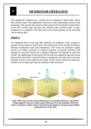 The memristor’s operation as a switch can be explained in three steps. These
first of these steps is the application of power or more importantly current to the
memristor. The second step consists of the amount of time that the current flows
across the crossbar gap and how the titanium cube converts from a semi-
conductor to a conductor. The final step is the actual memory of the cube that
can be read as data.
STEP 1:-
As explained above, each gap that connects two platinum wires contains a
mixture of two titanium oxide layers. The initial state of the mixture is halfway
between conductance and semi-conductance. Two wires are selected to apply
power to in either a positive or negative direction. A positive direction will
attempt to close the switch and a negative direction will attempt to open the
switch. The application of this power will be able to completely open the circuit
between the wires but it will not be able to completely close the circuit since the
material is still a semi-conductor by nature. Power can be selectively placed on
certain wires to open and close the switches in the memristor.
Fig 8: TiO2-x layer having oxygen deficiencies over insulating TiO2 layer. (b) Positive
voltage applied to top layer repels oxygen deficiencies in to the insulating TiO2 layer
below. (c) Negative voltage on the switch attracts the positively charged oxygen bubbles
pulling them out of the TiO2.
8 MEMRISTOR OPERATION
16
 
