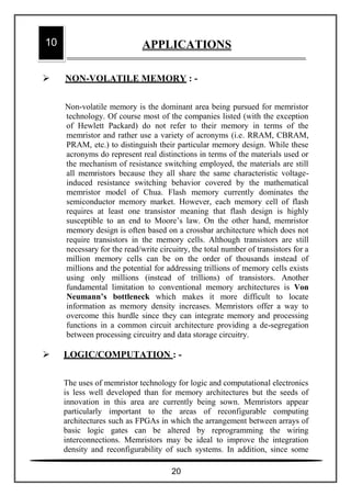  NON-VOLATILE MEMORY : -
Non-volatile memory is the dominant area being pursued for memristor
technology. Of course most of the companies listed (with the exception
of Hewlett Packard) do not refer to their memory in terms of the
memristor and rather use a variety of acronyms (i.e. RRAM, CBRAM,
PRAM, etc.) to distinguish their particular memory design. While these
acronyms do represent real distinctions in terms of the materials used or
the mechanism of resistance switching employed, the materials are still
all memristors because they all share the same characteristic voltage-
induced resistance switching behavior covered by the mathematical
memristor model of Chua. Flash memory currently dominates the
semiconductor memory market. However, each memory cell of flash
requires at least one transistor meaning that flash design is highly
susceptible to an end to Moore’s law. On the other hand, memristor
memory design is often based on a crossbar architecture which does not
require transistors in the memory cells. Although transistors are still
necessary for the read/write circuitry, the total number of transistors for a
million memory cells can be on the order of thousands instead of
millions and the potential for addressing trillions of memory cells exists
using only millions (instead of trillions) of transistors. Another
fundamental limitation to conventional memory architectures is Von
Neumann’s bottleneck which makes it more difficult to locate
information as memory density increases. Memristors offer a way to
overcome this hurdle since they can integrate memory and processing
functions in a common circuit architecture providing a de-segregation
between processing circuitry and data storage circuitry.
 LOGIC/COMPUTATION : -
The uses of memristor technology for logic and computational electronics
is less well developed than for memory architectures but the seeds of
innovation in this area are currently being sown. Memristors appear
particularly important to the areas of reconfigurable computing
architectures such as FPGAs in which the arrangement between arrays of
basic logic gates can be altered by reprogramming the wiring
interconnections. Memristors may be ideal to improve the integration
density and reconfigurability of such systems. In addition, since some
10 APPLICATIONS
20
 
