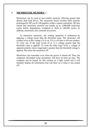  MEMRISTOR MEMORY : -
Memristors can be used as non-volatile memory, allowing greater data
density than hard drives. The memristor based crossbar latch memory
prototyped by HP can fit 100 gigabits within a square centimeter. HP also
claims that memristor memory can handle up to 1,000,000 read/write
cycles before degradation, compared to flash at 100,000 cycles. In
addition, memristors also consume less power.
In memristor memories, the reading operation is performed by
applying a voltage lesser than the threshold value. The memristor will
conduct even at this voltage if it is on. If it is off then it will not conduct.
To write one of the logic levels (0 or 1) a voltage greater than the
threshold value is applied. To write the other logic level, a voltage of
opposite polarity whose magnitude is greater than the threshold voltage is
applied. This turns the memristor off.
Memristors can remember even when the power is turned off. Thus, the
computers developed using memristors will have no boot up time. The
computer can be turned on, like turning on a light switch and it will
instantly display all information that was there on it when it was turned
off.
22
 