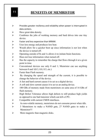 Provides greater resiliency and reliability when power is interrupted in
data centers.
 Have great data density.
 Combines the jobs of working memory and hard drives into one tiny
device.
 Faster and less expensive than MRAM.
 Uses less energy and produces less heat.
 Would allow for a quicker boot up since information is not lost when
the device is turned off.
 Operating outside of 0s and 1s allows it to imitate brain functions.
 Does not lose information when turned off.
 Has the capacity to remember the charge that flows through it at a given
point in time.
 Conventional devices use only 0 and 1; Memristor can use anything
between 0 and 1(0.3, 0.8, 0.5, etc.)
 Faster than Flash memory.
 By changing the speed and strength of the current, it is possible to
change the behavior of the device.
 A fast and hard current causes it to act as a digital device.
 A soft and slow current causes it to act as an analog device.
 100 GBs of memory made from memristors on same area of 16 GBs of
flash memory.
 High Defect Tolerance allows high defects to still produce high yields
as opposed to one bad transistor which can kill a CPU.
 Compatible with current CMOS interfaces.
 As non-volatile memory, memristors do not consume power when idle.
 3 Memristors to make a NAND gate, 27 NAND gates to make a
Memristor!!!
 More magnetic than magnetic disks.
11 BENEFITS OF MEMRISTOR
23
 