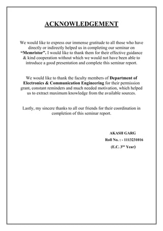 ACKNOWLEDGEMENT
We would like to express our immense gratitude to all those who have
directly or indirectly helped us in completing our seminar on
“Memristor”. I would like to thank them for their effective guidance
& kind cooperation without which we would not have been able to
introduce a good presentation and complete this seminar report.
We would like to thank the faculty members of Department of
Electronics & Communication Engineering for their permission
grant, constant reminders and much needed motivation, which helped
us to extract maximum knowledge from the available sources.
Lastly, my sincere thanks to all our friends for their coordination in
completion of this seminar report.
AKASH GARG
Roll No. : - 1113231016
(E.C. 3RD
Year)
 