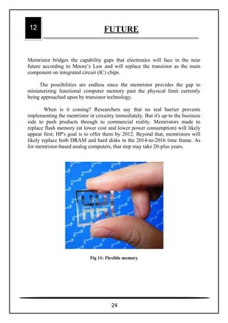 Memristor bridges the capability gaps that electronics will face in the near
future according to Moore’s Law and will replace the transistor as the main
component on integrated circuit (IC) chips.
The possibilities are endless since the memristor provides the gap to
miniaturizing functional computer memory past the physical limit currently
being approached upon by transistor technology.
When is it coming? Researchers say that no real barrier prevents
implementing the memristor in circuitry immediately. But it's up to the business
side to push products through to commercial reality. Memristors made to
replace flash memory (at lower cost and lower power consumption) will likely
appear first; HP's goal is to offer them by 2012. Beyond that, memristors will
likely replace both DRAM and hard disks in the 2014-to-2016 time frame. As
for memristor-based analog computers, that step may take 20-plus years.
Fig 11: Flexible memory
12 FUTURE
24
 