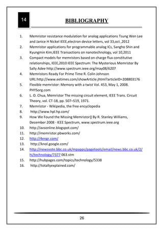 1. Memristor resistance modulation for analog applications Tsung Wen Lee
and Janice H Nickel IEEE,electron device letters, vol 33,oct ,2012
2. Memristor applications for programmable analog ICs, Sangho Shin and
Kyungmin Kim,IEEE Transactions on nanotechnology, vol 10,2011
3. Compact models for memristors based on charge flux constitutive
relationships, IEEE,2010 IEEE Spectrum: The Mysterious Memristor By
Sally Adee http://www.spectrum.ieee.org/may08/6207
4. Memristors Ready For Prime Time R. Colin Johnson
URL:http://www.eetimes.com/showArticle.jhtml?articleID=208803176
5. Flexible memristor: Memory with a twist Vol. 453, May 1, 2008.
PHYSorg.com
6. L. O. Chua, Memristor The missing circuit element, IEEE Trans. Circuit
Theory, vol. CT-18, pp. 507–519, 1971.
7. Memristor - Wikipedia, the free encyclopedia
8. http://www.hpl.hp.com/
9. How We Found the Missing Memristor‖ By R. Stanley Williams,
December 2008 · IEEE Spectrum, www.spectrum.ieee.org
10. http://avsonline.blogspot.com/
11. http://memristor.pbworks.com/
12. http://4engr.com/
13. http://knol.google.com/
14. http://newsvote.bbc.co.uk/mpapps/pagetools/email/news.bbc.co.uk/2/
hi/technology/7377 063.stm
15. http://hubpages.com/topics/technology/5338
16. http://totallyexplained.com/
14 BIBLIOGRAPHY
26
 