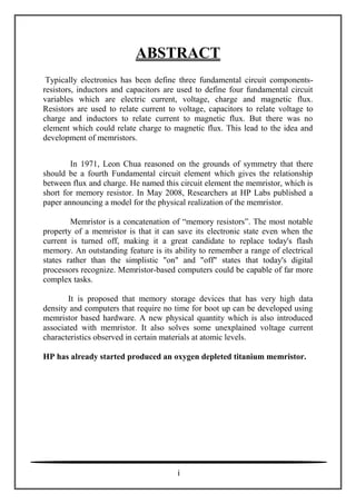 ABSTRACT
Typically electronics has been define three fundamental circuit components-
resistors, inductors and capacitors are used to define four fundamental circuit
variables which are electric current, voltage, charge and magnetic flux.
Resistors are used to relate current to voltage, capacitors to relate voltage to
charge and inductors to relate current to magnetic flux. But there was no
element which could relate charge to magnetic flux. This lead to the idea and
development of memristors.
In 1971, Leon Chua reasoned on the grounds of symmetry that there
should be a fourth Fundamental circuit element which gives the relationship
between flux and charge. He named this circuit element the memristor, which is
short for memory resistor. In May 2008, Researchers at HP Labs published a
paper announcing a model for the physical realization of the memristor.
Memristor is a concatenation of ―memory resistors‖. The most notable
property of a memristor is that it can save its electronic state even when the
current is turned off, making it a great candidate to replace today's flash
memory. An outstanding feature is its ability to remember a range of electrical
states rather than the simplistic "on" and "off" states that today's digital
processors recognize. Memristor-based computers could be capable of far more
complex tasks.
It is proposed that memory storage devices that has very high data
density and computers that require no time for boot up can be developed using
memristor based hardware. A new physical quantity which is also introduced
associated with memristor. It also solves some unexplained voltage current
characteristics observed in certain materials at atomic levels.
HP has already started produced an oxygen depleted titanium memristor.
i
 