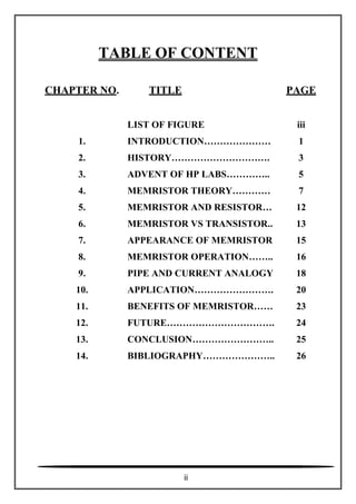 TABLE OF CONTENT
CHAPTER NO. TITLE PAGE
1.
2.
3.
4.
5.
6.
7.
8.
9.
10.
11.
12.
13.
14.
LIST OF FIGURE
INTRODUCTION…………………
HISTORY………………………….
ADVENT OF HP LABS…………..
MEMRISTOR THEORY…………
MEMRISTOR AND RESISTOR…
MEMRISTOR VS TRANSISTOR..
APPEARANCE OF MEMRISTOR
MEMRISTOR OPERATION……..
PIPE AND CURRENT ANALOGY
APPLICATION…………………….
BENEFITS OF MEMRISTOR……
FUTURE…………………………….
CONCLUSION……………………..
BIBLIOGRAPHY…………………..
iii
1
3
5
7
12
13
15
16
18
20
23
24
25
26
ii
 