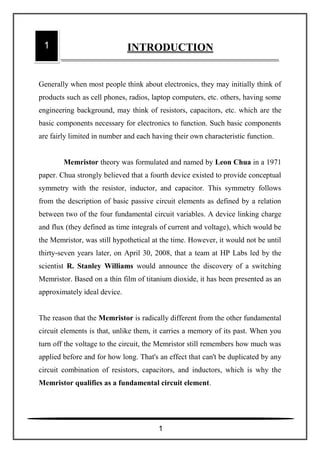 Generally when most people think about electronics, they may initially think of
products such as cell phones, radios, laptop computers, etc. others, having some
engineering background, may think of resistors, capacitors, etc. which are the
basic components necessary for electronics to function. Such basic components
are fairly limited in number and each having their own characteristic function.
Memristor theory was formulated and named by Leon Chua in a 1971
paper. Chua strongly believed that a fourth device existed to provide conceptual
symmetry with the resistor, inductor, and capacitor. This symmetry follows
from the description of basic passive circuit elements as defined by a relation
between two of the four fundamental circuit variables. A device linking charge
and flux (they defined as time integrals of current and voltage), which would be
the Memristor, was still hypothetical at the time. However, it would not be until
thirty-seven years later, on April 30, 2008, that a team at HP Labs led by the
scientist R. Stanley Williams would announce the discovery of a switching
Memristor. Based on a thin film of titanium dioxide, it has been presented as an
approximately ideal device.
The reason that the Memristor is radically different from the other fundamental
circuit elements is that, unlike them, it carries a memory of its past. When you
turn off the voltage to the circuit, the Memristor still remembers how much was
applied before and for how long. That's an effect that can't be duplicated by any
circuit combination of resistors, capacitors, and inductors, which is why the
Memristor qualifies as a fundamental circuit element.
1 INTRODUCTION
1
 