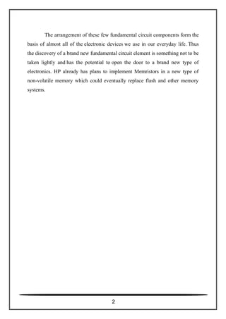 The arrangement of these few fundamental circuit components form the
basis of almost all of the electronic devices we use in our everyday life. Thus
the discovery of a brand new fundamental circuit element is something not to be
taken lightly and has the potential to open the door to a brand new type of
electronics. HP already has plans to implement Memristors in a new type of
non-volatile memory which could eventually replace flash and other memory
systems.
2
 