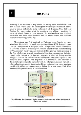 The story of the memristor is truly one for the history books. When Leon Chua,
now an IEEE Fellow, wrote his seminal paper predicting the memristor, he was
a newly minted and rapidly rising professor at UC Berkeley. Chua had been
fighting for years against what he considered the arbitrary restriction of
electronic circuit theory to linear systems. He was convinced that nonlinear
electronics had much more potential than the linear circuits that dominate
electronics technology to this day.
Memristance was first predicted by Professor Leon Chua in his paper
Memristor. The missing circuit element published in the IEEE Transactions on
Circuits Theory (1971). In that paper, Prof. Chua proved a number of theorems
to show that there was a 'missing' two terminal circuit element from the family
of "fundamental" passive devices: resistors (which provide static resistance to
the flow of electrical charge), capacitors (which store charges), and inductors
(which resist changes to the flow of charge)—, or elements that do not add
energy to a circuit. He showed that no combination of resistors, capacitors, and
inductors could duplicate the properties of a memristor. This inability to
duplicate the properties of a memristor with the other passive circuit elements is
what makes the memristor fundamental. However, this original paper requires a
considerable effort for a non-expert to follow. In a later paper, Prof. Chua
introduced his 'periodic table' of circuit elements.
Fig 1: Diagram describing the relation between charge, current, voltage and magnetic
flux to one another
2 HISTORY
3
 