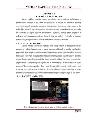 MOTION CAPTURE TECHNOLOGY
Page 10
CHAPTER 4
METHODS AND SYSTEMS
Motion tracking or motion capture started as a photogrammetric analysis tool in
biomechanics research in the 1970s and 1980's and expanded into education. training.
sports and recently computer animation for television. cinema and video games as the
technology matured. A performer wears markers near each joint to identify the motion by
the positions or angles between the markers. Acoustic, inertial, LED, magnetic or
reflective markers or combinations of any of these are tracked . Optimally at least two
times the frequencyrate of the desired motion, to sub millimeter positions.
4.1 OPTICAL SYSTEMS:
Optical systems utilize data captured from image sensors to triangulate the 3D
position a subject between one or more cameras calibrated to provide overlapping
projections. Data acquisition is traditionally implemented using special markers attached
to an actor. However, more recent systems are able to generate accurate data by tracking
surface features identified dynamically for each partial. subject Tracking a large number
of performers or expanding the capture area is accomplished by the addition of more
cameras. These systems produce data with 3 degrees of freedom for each marker and
rotational information must be inferred from the relative orientation of three or more
markers for instance shoulder. elbow and wrist markers providing the angle of the elbow.
4.1.1 PASSIVE MARKERS
Fig 4.1 A dancer wearing a suit used in optical motion capture
 