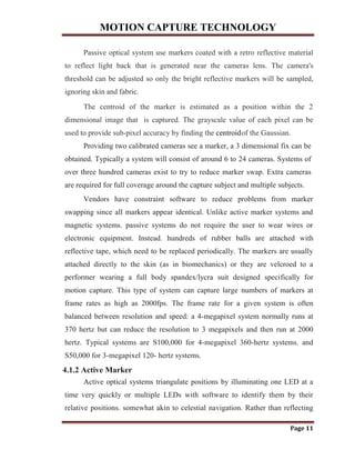 MOTION CAPTURE TECHNOLOGY
Page 11
Passive optical system use markers coated with a retro reflective material
to reflect light back that is generated near the cameras lens. The camera's
threshold can be adjusted so only the bright reflective markers will be sampled,
ignoring skin and fabric.
The centroid of the marker is estimated as a position within the 2
dimensional image that is captured. The grayscale value of each pixel can be
used to provide sub-pixel accuracy by finding the centroidof the Gaussian.
Providing two calibrated cameras see a marker, a 3 dimensional fix can be
obtained. Typically a system will consist of around 6 to 24 cameras. Systems of
over three hundred cameras exist to try to reduce marker swap. Extra cameras
are required for full coverage around the capture subject and multiple subjects.
Vendors have constraint software to reduce problems from marker
swapping since all markers appear identical. Unlike active marker systems and
magnetic systems. passive systems do not require the user to wear wires or
electronic equipment. Instead. hundreds of rubber balls are attached with
reflective tape, which need to be replaced periodically. The markers are usually
attached directly to the skin (as in biomechanics) or they are velcroed to a
performer wearing a full body spandex/lycra suit designed specifically for
motion capture. This type of system can capture large numbers of markers at
frame rates as high as 2000fps. The frame rate for a given system is often
balanced between resolution and speed: a 4-megapixel system normally runs at
370 hertz but can reduce the resolution to 3 megapixels and then run at 2000
hertz. Typical systems are S100,000 for 4-megapixel 360-hertz systems. and
S50,000 for 3-megapixel 120- hertz systems.
4.1.2 Active Marker
Active optical systems triangulate positions by illuminating one LED at a
time very quickly or multiple LEDs with software to identify them by their
relative positions. somewhat akin to celestial navigation. Rather than reflecting
 