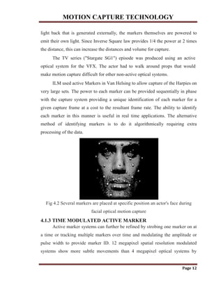MOTION CAPTURE TECHNOLOGY
Page 12
light back that is generated externally, the markers themselves are powered to
emit their own light. Since Inverse Square law provides 1/4 the power at 2 times
the distance, this can increase the distances and volume for capture.
The TV series ("Stargate SG1") episode was produced using an active
optical system for the VFX. The actor had to walk around props that would
make motion capture difficult for other non-active optical systems.
ILM used active Markers in Van Helsing to allow capture of the Harpies on
very large sets. The power to each marker can be provided sequentially in phase
with the capture system providing a unique identification of each marker for a
given capture frame at a cost to the resultant frame rate. The ability to identify
each marker in this manner is useful in real time applications. The alternative
method of identifying markers is to do it algorithmically requiring extra
processing of the data.
Fig 4.2 Several markers are placed at specific position an actor's face during
facial optical motion capture
4.1.3 TIME MODULATED ACTIVE MARKER
Active marker systems can further be refined by strobing one marker on at
a time or tracking multiple markers over time and modulating the amplitude or
pulse width to provide marker ID. 12 megapixel spatial resolution modulated
systems show more subtle movements than 4 megapixel optical systems by
 