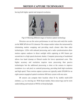 MOTION CAPTURE TECHNOLOGY
Page 13
having both higher spatial and temporal resolution.
Fig 4.3 Showing different stages of motion capture technology
Directors can see the actors performance in real time and watch the results
on the MOCAP driven CG character The unique marker reduce the turnaround by
eliminating marker swapping and providing much cleaner data than other
technologies. LEDs with onboard processing and a radio synchronization allow
motion capture outdoors in direct sunlight while capturing at 480 frames per
second due to a high speed electronic shutter. Computer processing of modulated
allows less hand cleanup or filtered results for lower operational costs. This
higher accuracy and resolution requires more processing than passive
technologies but the additional processing is done at the camera to improve
resolution via a sub pixel or centroid processing, providing both high resolution
and high speed. These motion capture systems are typically under $50,000 for an
eight camera megapixel spatial resolution 480 hertz system with one actor.
IR sensors can compute their location when lit by mobile multi-LED
emitters, e.g. in a moving car. With Id per marker, these sensor tags can be worn
underclothing and tracked at 500 Hz in broad daylight.
 