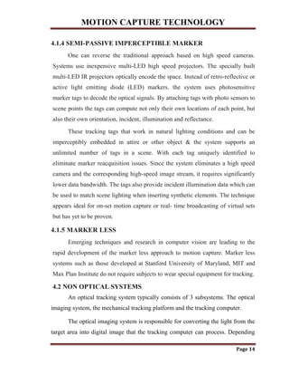 MOTION CAPTURE TECHNOLOGY
Page 14
4.1.4 SEMI-PASSIVE IMPERCEPTIBLE MARKER
One can reverse the traditional approach based on high speed cameras.
Systems use inexpensive multi-LED high speed projectors. The specially built
multi-LED IR projectors optically encode the space. Instead of retro-reflective or
active light emitting diode (LED) markers. the system uses photosensitive
marker tags to decode the optical signals. By attaching tags with photo sensors to
scene points the tags can compute not only their own locations of each point, but
also their own orientation, incident, illumination and reflectance.
These tracking tags that work in natural lighting conditions and can be
imperceptibly embedded in attire or other object & the system supports an
unlimited number of tags in a scene. With each tag uniquely identified to
eliminate marker reacquisition issues. Since the system eliminates a high speed
camera and the corresponding high-speed image stream, it requires significantly
lower data bandwidth. The tags also provide incident illumination data which can
be used to match scene lighting when inserting synthetic elements. The technique
appears ideal for on-set motion capture or real- time broadcasting of virtual sets
but has yet to be proven.
4.1.5 MARKER LESS
Emerging techniques and research in computer vision are leading to the
rapid development of the marker less approach to motion capture. Marker less
systems such as those developed at Stanford University of Maryland, MIT and
Max Plan Institute do not require subjects to wear special equipment for tracking.
4.2 NON OPTICAL SYSTEMS
An optical tracking system typically consists of 3 subsystems. The optical
imaging system, the mechanical tracking platform and the tracking computer.
The optical imaging system is responsible for converting the light from the
target area into digital image that the tracking computer can process. Depending
 