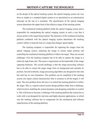 MOTION CAPTURE TECHNOLOGY
Page 15
on the design of the optical tracking system, the optical imaging system can vary
from as simple as a standard digital camera to as specialized as an astronomical
telescope on the top of a mountain. The specification of the optical imaging
system determines the upper-limit of the effective range of the tracking system.
The mechanical tracking platform holds the optical imaging system and is
responsible for manipulating the optical imaging system in such a way that it
always points to the target being tracked. The dynamics of the mechanical tracking
platform combined with the optical imaging system determines the tracking
system's ability to keep the lock on a target that changes speed rapidly.
The tracking computer is responsible for capturing the images from the
optical imaging system, analyzing the image to extract target position and
controlling the mechanical tracking platform to follow the target. There are several
challenges. First the tracking computer has to be able to capture the image at a
relatively high frame rate. This posts a requirement on the bandwidth of the image
capturing hardware. The second challenge is that the image processing software
has to be able to extract the target image from its background and calculate its
position. Several textbooks, image processing algorithms are designed for this task
but each has its own limitations. This problem can be simplified if the tracking
system can expect certain characteristics that is common in all the targets it will
track. The next problem down the line is to control the tracking platform to follow
the target. This is a typical control system design problem rather than a challenge,
which involves modeling the system dynamics and designing controllers to control
it. This will however become a challenge if the tracking platform the system has to
work with is not designed for real-time and highly dynamic applications, in which
case the tracking software has to compensate for the mechanical and software
imperfections of the tracking platform.
 
