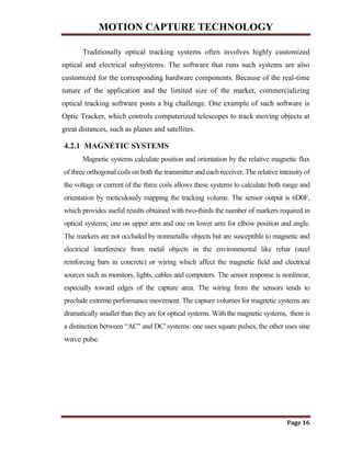 MOTION CAPTURE TECHNOLOGY
Page 16
Traditionally optical tracking systems often involves highly customized
optical and electrical subsystems. The software that runs such systems are also
customized for the corresponding hardware components. Because of the real-time
nature of the application and the limited size of the market, commercializing
optical tracking software posts a big challenge. One example of such software is
Optic Tracker, which controls computerized telescopes to track moving objects at
great distances, such as planes and satellites.
4.2.1 MAGNETIC SYSTEMS
Magnetic systems calculate position and orientation by the relative magnetic flux
of three orthogonal coils on both the transmitter and each receiver. The relative intensity of
the voltage or current of the three coils allows these systems to calculate both range and
orientation by meticulously mapping the tracking volume. The sensor output is 6D0F,
which provides useful results obtained with two-thirds the number of markers required in
optical systems; one on upper arm and one on lower arm for elbow position and angle.
The markers are not occluded by nonmetallic objects but are susceptible to magnetic and
electrical interference from metal objects in the environmental like rebar (steel
reinforcing bars in concrete) or wiring which affect the magnetic field and electrical
sources such as monitors, lights, cables and computers. The sensor response is nonlinear,
especially toward edges of the capture area. The wiring from the sensors tends to
preclude extreme performance movement. The capture volumes for magnetic systems are
dramatically smaller than they are for optical systems. With the magnetic systems, there is
a distinction between “AC" and DC' systems: one uses square pulses, the other uses sine
wave pulse.
 