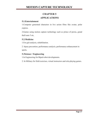 MOTION CAPTURE TECHNOLOGY
Page 17
CHAPTER 5
APPLICATIONS
5.1.Entertainment
1.Computer generated characters in live action films like avatar, polar
express.
2.Games using motion capture technology such as prince of persia, grand
theft auto 5 etc.
5.2.Medicine
1.For gait analysis, rehabilitation.
2. Injury prevention, performance analysis, performance enhancement in
sports.
5.3Science / Engineering
1.In Engineering for Biped robot developments.
2. In Military for field exercises, virtual instructors and role-playing games.
 