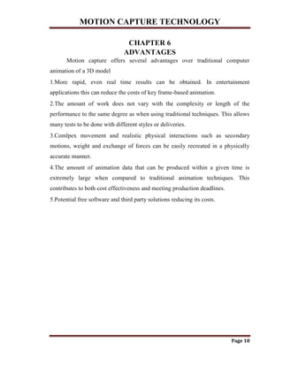 MOTION CAPTURE TECHNOLOGY
Page 18
CHAPTER 6
ADVANTAGES
Motion capture offers several advantages over traditional computer
animation of a 3D model
1.More rapid, even real time results can be obtained. In entertainment
applications this can reduce the costs of key frame-based animation.
2.The amount of work does not vary with the complexity or length of the
performance to the same degree as when using traditional techniques. This allows
many tests to be done with different styles or deliveries.
3.Comlpex movement and realistic physical interactions such as secondary
motions, weight and exchange of forces can be easily recreated in a physically
accurate manner.
4.The amount of animation data that can be produced within a given time is
extremely large when compared to traditional animation techniques. This
contributes to both cost effectiveness and meeting production deadlines.
5.Potential free software and third party solutions reducing its costs.
 