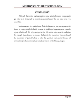 MOTION CAPTURE TECHNOLOGY
Page 19
CONCLUSION
Although the motion capture requires some technical means, we can quite
get what to do it yourself at home in a reasonable cost that can make your own
short film.
Motion capture is a major in the field of cinemas as you can reprocess the
image in a more simple in fact it is easier to modify an image captured a classic
scene, all although this is too expensive, but it is also a major asset in medicine,
for example it can be used to measure the benefit of a transaction via recording of
the movement of patient before or after the operation (such as in the case of
application prosthesis or simply at a medical classic in the future perhaps).
 