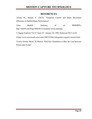 MOTION CAPTURE TECHNOLOGY
Page 20
REFERENCES
1.Goal, W.; Palmer, C. (2013). "Temporal Control and Hand Movement
Efficiency in Skilled Music Performance".
2.Jon Rudolf, Anatomy of an MMORPG,
http://radoff.com/blog/2008/08/22/anatomy-of-an-mmorpg/
3."Jaguar Explorer Val #1 Issue #2". January 20, 1998. Retrieved 2012-12-01.
4.http://www.newsweek.com/video/2007/03/06/videogames-organic-motion.html
5.Larry Greene Meier. "E-Motion: Next-Gen Simulators to Blur the Line between
Person and Avatar".
 