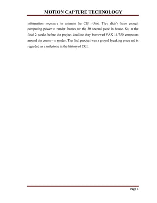 MOTION CAPTURE TECHNOLOGY
Page 3
information necessary to animate the CGI robot. They didn‟t have enough
computing power to render frames for the 30 second piece in house. So, in the
final 2 weeks before the project deadline they borrowed VAX 11/750 computers
around the country to render. The final product was a ground breaking piece and is
regarded as a milestone in the history of CGI.
 