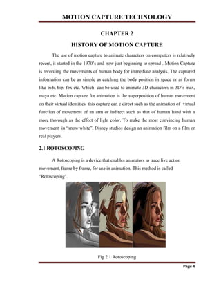 MOTION CAPTURE TECHNOLOGY
Page 4
CHAPTER 2
HISTORY OF MOTION CAPTURE
The use of motion capture to animate characters on computers is relatively
recent, it started in the 1970‟s and now just beginning to spread . Motion Capture
is recording the movements of human body for immediate analysis. The captured
information can be as simple as catching the body position in space or as forms
like bvh, bip, fbx etc. Which can be used to animate 3D characters in 3D„s max,
maya etc. Motion capture for animation is the superposition of human movement
on their virtual identities this capture can e direct such as the animation of virtual
function of movement of an arm or indirect such as that of human hand with a
more thorough as the effect of light color. To make the most convincing human
movement in “snow white”, Disney studios design an animation film on a film or
real players.
2.1 ROTOSCOPING
A Rotoscoping is a device that enables animators to trace live action
movement, frame by frame, for use in animation. This method is called
"Rotoscoping".
Fig 2.1 Rotoscoping
 