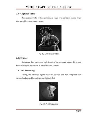 MOTION CAPTURE TECHNOLOGY
Page 5
2.1.1Captured Video
Rotoscoping works by first capturing a video of a real actor around props
that resembles elements of a scene.
Fig 2.2 Capturing a video
2.1.2Tracing
Animators then trace over each frame of the recorded video, this would
result in a figure that moved in a very realistic fashion.
2.1.3Post Processing:
Finally, the animated figure would be colored and then integrated with
various background layers to create the final shot.
Fig 2.3 Post Processing
 