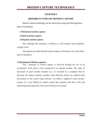 MOTION CAPTURE TECHNOLOGY
Page 6
CHAPTER 3
DIFFERENT TYPES OF MOTION CAPTURE
Motion Capture technology can be achieved by using the following three
types of techniques:
1.Mechanical motion capture
2.Optical motion capture
3.Magnetic motion capture
Now although this technique is effective, it still contains some problems
(weight, Cost).
But against any doubt that the motion capture will become one of the basic
tools of animation.
3.1Mechanical Motion capture:
This technique of motion capture is achieved through the use of an
exoskeleton. Each joint is then connected to an angular encoder. The value of
movement of each encoder (rotation etc...) is recorded by a computer that by
knowing the relative position encoders (and therefore joints) can rebuild these
movements on the screen using software. An offset is applied to each encoder.
because it is very difficult to match exactly their position with that of the real
relationship (and especially in the case of human movements).
 