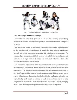 MOTION CAPTURE TECHNOLOGY
Page 7
Fig 3.1 Mechanical Motion Capture using Exo skeleton
3.1.1 Advantages and Disadvantages
1.This technique offers high precision and it has the advantage of not being
influenced by external factors (such as quality or the number of cameras for Optical
MOCAP).
2.But the catch is limited by mechanical constraints related to the implementation
of the encoders and the exoskeleton. It should be noted that the exoskeleton
generally use wired connections to connect the encoders to the computer. For
example, there is much more difficult to move with a fairly heavy exoskeleton and
connected to a large number of simple son with small reflective sphere. The
freedom of movement is rather limited.
3.The accuracy of reproduction of the movement depends on the position encoders
and modeling of the skeleton. It must match the size of the exoskeleton at each
morphology. The big disadvantage comes from the coders themselves because if
they are of great precision between them it cannot move the object to capture in a so
true. In effect, then use the method of optical positioning to place the animation in a
decor. Finally, each object to animate to need an exoskeleton over it is quite
complicated to measure the interaction of several exoskeleton. Thereby bringing
about a scene involving several people will be very difficult to implement.
 