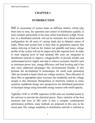 Made by Khemraj Bairwa
1
CHAPTER 1
INTRODUCTION
DUE to uncertainty of system loads on different feeders, which vary
from time to time, the operation and control of distribution systems, is
more complex particularly in the areas where load density is high. Power
loss in a distributed network will not be minimum for a fixed network
configuration for all cases of varying loads due to dynamic nature of
loads, When total system load is more than its generation capacity that
makes relieving of load on the feeders not possible and hence voltage
profile of the system will not be improved to the required level. In order
to meet required level of load demand, DG units are integrated in
distribution network to improve voltage profile, to provide reliable and
uninterrupted power supply and also to achieve economic benefits such
as minimum power loss, energy efficiency and load leveling and it has
also some additional advantages like environmental friendly .It also
promote the development in technologies for small scale generation
.DGs are located to buses which are voltage sensitive. Thus allocation of
these DGs at appropriate place increases the loadability and the voltage
margin is also increased. Deregulation of electricity markets in many
countries worldwide brings new perspectives for distributed generation
of electrical energy using renewable energy sources with small capacity.
Typically 5-kW to 10-MW capacities of DG units are installed nearer to
the end-user to provide the electrical power. Since selection of the best
locations and sizes of DG units is also a complex combinatorial
optimization problem, many methods are proposed in this area in the
recent past. The voltage instability in distribution network is referred as
 