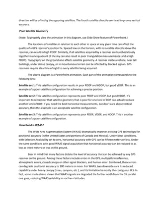 direction will be offset by the opposing satellites. The fourth satellite directly overhead improves vertical
accuracy.
Poor Satellite Geometry
(Note: To properly view the animation in this diagram, use Slide Show feature of PowerPoint.)
The locations of satellites in relation to each other in space at any given time can affect the
quality of a GPS receiver’s position fix. Spaced low on the horizon, with no satellite directly above the
receiver, can result in high PDOP. Similarly, if all satellites acquired by a receiver are bunched closely
together in one quadrant of the sky can also result in poor triangulation measurements (and a high
PDOP). Topography on the ground also affects satellite geometry. A receiver inside a vehicle, near tall
buildings, under dense canopy, or in mountainous terrain can be affected by blocked signals. GPS
receivers require clear line of sight to every satellite being acquired.
The above diagram is a PowerPoint animation. Each part of the animation corresponds to the
following sets:
Satellite set 1: This satellite configuration results in poor PDOP and HDOP, but good VDOP. This is an
example of a poor satellite configuration for achieving a precise position.
Satellite set 2: This satellite configuration represents poor PDOP and VDOP, but good HDOP. It’s
important to remember that satellite geometry that is poor for one kind of DOP can actually reduce
another kind of DOP. If you need the best horizontal measurements, but don’t care about vertical
accuracy, then this example is an acceptable satellite configuration.
Satellite set 3: This satellite configuration represents poor PDOP, VDOP, and HDOP. This is another
example of a poor satellite configuration.
How Good is WAAS?
The Wide Area Augmentation System (WAAS) dramatically improves existing GPS technology for
positional accuracy (in the United States and portions of Canada and Mexico). Under ideal conditions,
with Selective Availability set to zero, horizontal accuracy with GPS can be fifteen meters or less. Under
the same conditions with good WAAS signal acquisition that horizontal accuracy can be reduced to as
low as three meters or less on the ground.
Bear in mind that many factors dictate the level of accuracy that can be achieved by any GPS
receiver on the ground. Among these factors include errors in the GPS, multipath interference,
atmospheric errors, closed canopy or other signal blockers, and human error. Combined, these errors
can degrade positional accuracy to 100 meters or more. For WAAS, two downsides are its reduced
capability under heavy canopy (trees, canyons, etc.), and its limitation to mostly the contiguous U.S. In
fact, some studies have shown that WAAS signals are degraded the further north from the 35 parallel
one goes, reducing WAAS reliability in northern latitudes.
 