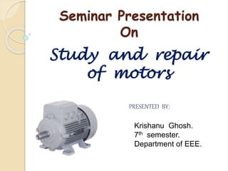 Seminar Presentation
On
Study and repair
of motors
PRESENTED BY:
Krishanu Ghosh.
7th semester.
Department of EEE.
 