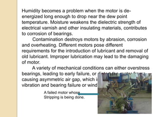 Humidity becomes a problem when the motor is de-
energized long enough to drop near the dew point
temperature. Moisture weakens the dielectric strength of
electrical varnish and other insulating materials, contributes
to corrosion of bearings.
Contamination destroys motors by abrasion, corrosion
and overheating. Different motors pose different
requirements for the introduction of lubricant and removal of
old lubricant. Improper lubrication may lead to the damaging
of motor.
A variety of mechanical conditions can either overstress
bearings, leading to early failure, or distort the motor frame
causing asymmetric air gap, which in turn can cause
vibration and bearing failure or winding overheating.
A failed motor whose
Stripping is being done.
 