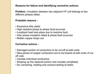 Reasons for failure and identifying corrective actions:
Problem - Insulation between two adjacent HT coil belongs to two
different phases failed.
Probable reasons -
• Excessive dirty stator
• High resistive phase to phase fault occurred.
• Localized heat took place due to resistive fault.
• Inter phase insulation failed & phase fault occurred.
• Molten copper drops out.
Corrective actions -
• Damaged portion of conductors to be cut-off at both ends
• New pieces of copper conductors are to be brazed at both ends of cut
off coils
• Insulate individual conductors
• Shaping up the repaired portion and insulate completely
• Do varnishing, heating and conduct testing of stator.
 