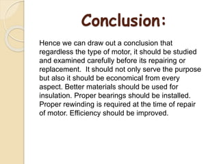 Conclusion:
Hence we can draw out a conclusion that
regardless the type of motor, it should be studied
and examined carefully before its repairing or
replacement. It should not only serve the purpose
but also it should be economical from every
aspect. Better materials should be used for
insulation. Proper bearings should be installed.
Proper rewinding is required at the time of repair
of motor. Efficiency should be improved.
 