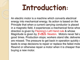 Introduction:
An electric motor is a machine which converts electrical
energy into mechanical energy. Its action is based on the
Principle that when a current carrying conductor is placed
in a magnetic field, it experiences a mechanical force whos
direction is given by Fleming’s Left Hand rule & whose
Magnitude is given by F=BIl Newton. Motors never fail a
good times. Production stops; workers stand idle; deliveries
are missed. The pressure to get back in operation quickly o
leads to snap decisions to repair or replace the failed moto
Rewind or otherwise repair a motor when it is cheaper than
buying a new motor.
 