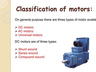 Classification of motors:
On general purpose there are three types of motor availab
 DC motors
 AC motors
 Universal motors
DC motors are of three types:
 Shunt wound
 Series wound
 Compound wound
 