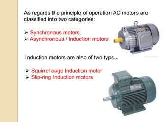 As regards the principle of operation AC motors are
classified into two categories:
 Synchronous motors
 Asynchronous / Induction motors
Induction motors are also of two types:
 Squirrel cage Induction motors
 Slip-ring Induction motors
 